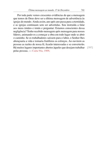 Última mensagem ao mundo, 17 de Dezembro 741
Por toda parte vemos crescentes evidências de que a mensagem
que temos de Deus deve ser a última mensagem de advertência às
igrejas do mundo. Ainda assim, ano após ano passa para a eternidade,
e as igrejas continuam sem ser advertidas. Sou instruída a falar
aos meus irmãos e irmãs e perguntar: Estamos conscientes dessa
negligência? Tenho recebido mensagem após mensagem para nossos
líderes, animando-os a começar a obra em todo lugar onde se abrir
o caminho. Se os trabalhadores saíssem para o labor, o Senhor lhes
abençoaria a vida e tornaria frutíferos os esforços. Ao ouvirem as
pessoas as razões de nossa fé, ficarão interessadas e se converterão.
Há muitos lugares importantes abertos àqueles que desejam trabalhar [397]
pelas pessoas. — Carta 94a, 1909.
 