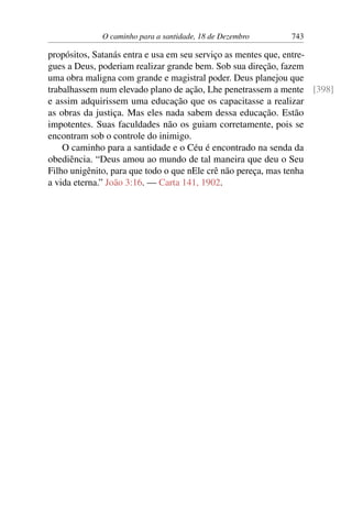 O caminho para a santidade, 18 de Dezembro 743
propósitos, Satanás entra e usa em seu serviço as mentes que, entre-
gues a Deus, poderiam realizar grande bem. Sob sua direção, fazem
uma obra maligna com grande e magistral poder. Deus planejou que
trabalhassem num elevado plano de ação, Lhe penetrassem a mente [398]
e assim adquirissem uma educação que os capacitasse a realizar
as obras da justiça. Mas eles nada sabem dessa educação. Estão
impotentes. Suas faculdades não os guiam corretamente, pois se
encontram sob o controle do inimigo.
O caminho para a santidade e o Céu é encontrado na senda da
obediência. “Deus amou ao mundo de tal maneira que deu o Seu
Filho unigênito, para que todo o que nEle crê não pereça, mas tenha
a vida eterna.” João 3:16. — Carta 141, 1902.
 