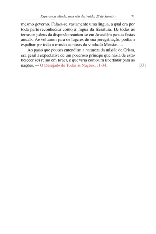 Esperança adiada, mas não destruída, 28 de Janeiro 71
mesmo governo. Falava-se vastamente uma língua, a qual era por
toda parte reconhecida como a língua da literatura. De todas as
terras os judeus da dispersão reuniam-se em Jerusalém para as festas
anuais. Ao voltarem para os lugares de sua peregrinação, podiam
espalhar por todo o mundo as novas da vinda do Messias. ...
Ao passo que poucos entendiam a natureza da missão de Cristo,
era geral a expectativa de um poderoso príncipe que havia de esta-
belecer seu reino em Israel, e que viria como um libertador para as
nações. — O Desejado de Todas as Nações, 31-34. [33]
 