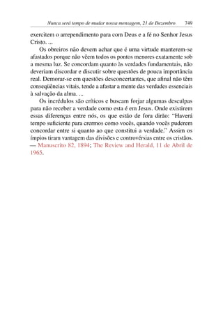 Nunca será tempo de mudar nossa mensagem, 21 de Dezembro 749
exercitem o arrependimento para com Deus e a fé no Senhor Jesus
Cristo. ...
Os obreiros não devem achar que é uma virtude manterem-se
afastados porque não vêem todos os pontos menores exatamente sob
a mesma luz. Se concordam quanto às verdades fundamentais, não
deveriam discordar e discutir sobre questões de pouca importância
real. Demorar-se em questões desconcertantes, que afinal não têm
conseqüências vitais, tende a afastar a mente das verdades essenciais
à salvação da alma. ...
Os incrédulos são críticos e buscam forjar algumas desculpas
para não receber a verdade como esta é em Jesus. Onde existirem
essas diferenças entre nós, os que estão de fora dirão: “Haverá
tempo suficiente para crermos como vocês, quando vocês puderem
concordar entre si quanto ao que constitui a verdade.” Assim os
ímpios tiram vantagem das divisões e controvérsias entre os cristãos.
— Manuscrito 82, 1894; The Review and Herald, 11 de Abril de
1965.
 