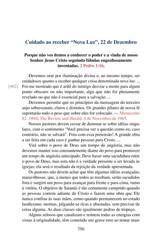Cuidado ao receber “Nova Luz”, 22 de Dezembro
Porque não vos demos a conhecer o poder e a vinda de nosso
Senhor Jesus Cristo seguindo fábulas engenhosamente
inventadas. 2 Pedro 1:16.
Devemos orar por iluminação divina e, ao mesmo tempo, ser
cuidadosos quanto a receber qualquer coisa denominada nova luz. ...
Foi-me mostrado que é ardil do inimigo desviar a mente para algum[402]
ponto obscuro ou não importante, algo que não foi plenamente
revelado ou que não é essencial para a salvação. ...
Devemos permitir que os princípios da mensagem do terceiro
anjo sobressaiam, claros e distintos. Os grandes pilares de nossa fé
suportarão todo o peso que sobre eles for colocado. — Manuscrito
82, 1894; The Review and Herald, 4 de Novembro de 1965.
Nossos pastores devem cessar de demorar-se sobre idéias singu-
lares, com o sentimento “Você precisa ver a questão como eu; caso
contrário, não se salvará”. Fora com essa pretensão! A grande obra
a ser feita em cada caso é ganhar pessoas para Cristo. ...
Virá sobre o povo de Deus um tempo de angústia, mas não
devemos manter isso constantemente diante do povo para promover
um tempo de angústia antecipado. Deve haver uma sacudidura entre
o povo de Deus, mas esta não é a verdade presente a ser levada às
igrejas; ela será o resultado da rejeição da verdade apresentada.
Os pastores não devem achar que têm algumas idéias avançadas,
maravilhosas; que, a menos que todos as recebam, serão sacudidos
fora e surgirá um povo para avançar para frente e para cima, rumo
à vitória. O objetivo de Satanás é tão certamente cumprido quando
as pessoas correm adiante de Cristo e fazem uma obra que Ele
nunca confiou às suas mãos, como quando permanecem no estado
laodiceano, mornas, julgando-se ricas e abastadas, sem precisar de
coisa alguma. As duas classes são igualmente pedras de tropeço.
Alguns zelosos que canalizam e reúnem todas as energias com
vistas à originalidade, têm cometido um grave erro ao tentar man-
750
 