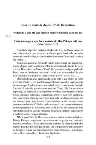 Fazer a vontade do pai, 23 de Dezembro
Nem todo o que Me diz: Senhor, Senhor! Entrará no reino dos
[403]
Céus, mas aquele que faz a vontade de Meu Pai, que está nos
Céus. Mateus 7:21.
Santidade significa perfeita obediência à lei de Deus. Aqueles
que não atentam para essa lei, a não ser para derribá-la por suas
ações não santificadas, estão em rebelião contra Deus e não podem
ser santos. ...
Estão realizando as obras de Cristo aqueles que tão audaciosa-
mente alegam estar santificados? Estão apresentando diante do povo
a lei de Deus, dada no Monte Sinai? Afirmam ter consigo o poder de
Deus, mas as Escrituras declaram: “À lei e ao testemunho! Se eles
não falarem desta maneira, jamais verão a alva.” Isaías 8:20. ...
Outra doutrina a ser apresentada é que tudo o que temos de fazer
é crer em Cristo — crer que Ele nos perdoou os pecados e que, depois
de sermos perdoados, é-nos impossível pecar. Isso é uma cilada de
Satanás. É verdade que devemos crer em Cristo. Ele é nossa única
esperança de salvação. Mas também é verdade que devemos operar
nossa salvação individual diariamente pela fé, não com jactância,
mas com temor e tremor. Devemos usar toda faculdade de nosso ser
em Seu serviço e, após termos feito o máximo, ainda considerar-nos
como servos inúteis. O divino poder unir-se-á com nossos esforços e,
ao nos apegarmos a Deus com a mão da fé, Cristo nos concederá Sua
sabedoria e justiça. Assim, mediante Sua graça, seremos capacitados
a edificar sobre o seguro alicerce.
Não é propósito de Deus que sejamos anões na vida religiosa.
Deseja Ele que cresçamos constantemente na graça e no conheci-
mento da verdade. Deseja que sejamos capazes de fazer um trabalho
melhor para Ele hoje do que ontem. Ele tem para nós um Céu cheio
de bênçãos, e quer que reivindiquemos essas bênçãos e... glorifique-
mos a Deus como Seus obedientes discípulos.
752
 