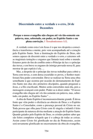 Discernindo entre a verdade e o erro, 24 de
Dezembro
Porque o nosso evangelho não chegou até vós tão-somente em
palavra, mas, sobretudo, em poder, no Espírito Santo e em
plena convicção. 1 Tessalonicenses 1:5.
A verdade como esta é em Jesus é o que nos desperta a consci-
ência e transforma a mente, pois vem acompanhada até o coração
pelo Espírito Santo. Sem a iluminação do Espírito de Deus, não
somos capazes de discernir entre a verdade e o erro, e cairemos sob
as magistrais tentações e enganos que Satanás trará sobre o mundo.
Estamos perto do fim do conflito entre o Príncipe da luz e o príncipe
das trevas, e em breve os enganos do inimigo provarão nossa fé, para
mostrar de que espécie é ela. ...
Mas, a despeito de o príncipe das trevas trabalhar para cobrir a
Terra com trevas, e com densa escuridão os povos, o Senhor mani-
festará Seu poder convertedor. Deve-se realizar na Terra uma obra
semelhante à que ocorreu por ocasião do derramamento do Espí-
rito Santo nos dias dos primeiros discípulos, quando pregaram a
Jesus, e a Ele crucificado. Muitos serão convertidos num dia, pois a
mensagem avançará com poder. Poder-se-á dizer então: “O nosso
evangelho não chegou até vós tão-somente em palavra, mas, sobre-
tudo, em poder, no Espírito Santo.” ...
A obra do Santo Espírito é incomensuravelmente grande. É dessa
fonte que vêm poder e eficiência ao obreiro de Deus; e o Espírito
Santo é o Consolador, como a presença pessoal de Cristo no ser.
Toda pessoa que olha para Cristo com fé singela e infantil é feito
participante da natureza divina mediante a atuação do Espírito Santo.
Quando guiados pelo Espírito de Deus, os cristãos podem saber que
são feitos completos nAquele que é o cabeça de todas as coisas.
Assim como Cristo foi glorificado no dia de Pentecostes, assim
será novamente glorificado no encerramento da obra do evangelho,
754
 