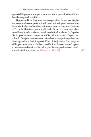 Discernindo entre a verdade e o erro, 24 de Dezembro 755
quando Ele preparar um povo para suportar a prova final na última
batalha do grande conflito. ...
O povo de Deus deve ser chamado para fora de sua associação
com os mundanos e praticantes do mal, a fim de posicionar-se em
favor do Senhor na batalha contra os poderes das trevas. Quando
a Terra for iluminada com a glória de Deus, veremos uma obra
semelhante àquela realizada quando os discípulos, cheios do Espírito
Santo, proclamaram com poder um Salvador ressurreto. Depois que
a luz do Céu penetrou na mente entenebrecida daqueles que haviam
sido enganados pelos inimigos de Cristo, foi rejeitada a falsa imagem
dEle, pois mediante a eficiência do Espírito Santo viam-nO agora
exaltado como Príncipe e Salvador, para dar arrependimento a Israel,
e remissão dos pecados. — Manuscrito 143, 1901. [405]
 
