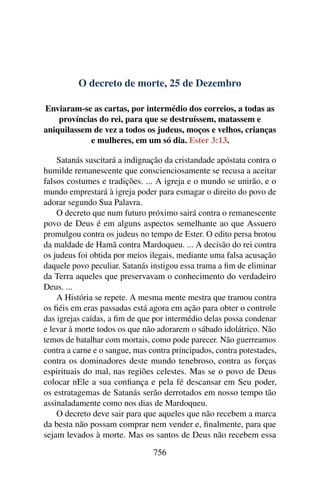 O decreto de morte, 25 de Dezembro
Enviaram-se as cartas, por intermédio dos correios, a todas as
províncias do rei, para que se destruíssem, matassem e
aniquilassem de vez a todos os judeus, moços e velhos, crianças
e mulheres, em um só dia. Ester 3:13.
Satanás suscitará a indignação da cristandade apóstata contra o
humilde remanescente que conscienciosamente se recusa a aceitar
falsos costumes e tradições. ... A igreja e o mundo se unirão, e o
mundo emprestará à igreja poder para esmagar o direito do povo de
adorar segundo Sua Palavra.
O decreto que num futuro próximo sairá contra o remanescente
povo de Deus é em alguns aspectos semelhante ao que Assuero
promulgou contra os judeus no tempo de Ester. O edito persa brotou
da maldade de Hamã contra Mardoqueu. ... A decisão do rei contra
os judeus foi obtida por meios ilegais, mediante uma falsa acusação
daquele povo peculiar. Satanás instigou essa trama a fim de eliminar
da Terra aqueles que preservavam o conhecimento do verdadeiro
Deus. ...
A História se repete. A mesma mente mestra que tramou contra
os fiéis em eras passadas está agora em ação para obter o controle
das igrejas caídas, a fim de que por intermédio delas possa condenar
e levar à morte todos os que não adorarem o sábado idolátrico. Não
temos de batalhar com mortais, como pode parecer. Não guerreamos
contra a carne e o sangue, mas contra principados, contra potestades,
contra os dominadores deste mundo tenebroso, contra as forças
espirituais do mal, nas regiões celestes. Mas se o povo de Deus
colocar nEle a sua confiança e pela fé descansar em Seu poder,
os estratagemas de Satanás serão derrotados em nosso tempo tão
assinaladamente como nos dias de Mardoqueu.
O decreto deve sair para que aqueles que não recebem a marca
da besta não possam comprar nem vender e, finalmente, para que
sejam levados à morte. Mas os santos de Deus não recebem essa
756
 