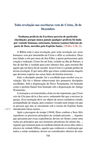 Toda revelação nas escrituras vem de Cristo, 26 de
Dezembro
Nenhuma profecia da Escritura provém de particular
elucidação; porque nunca jamais qualquer profecia foi dada
por vontade humana; entretanto, homens [santos] falaram da
parte de Deus, movidos pelo Espírito Santo. 2 Pedro 1:20, 21.
A Bíblia toda é uma revelação, pois toda revelação aos seres
humanos vem por intermédio de Cristo e nEle se centraliza. Deus
tem falado a nós por meio de Seu Filho, a quem pertencemos pela
criação e redenção. Cristo foi até João, exilado na ilha de Patmos, a
fim de dar-lhe a verdade para estes últimos dias, para mostrar-lhe
aquilo que em breve há de suceder. Jesus Cristo é o grande penhor da
divina revelação. É por meio dEle que temos conhecimento daquilo
que devemos esperar nas cenas finais da história terrestre. ...
João, o discípulo amado, foi o escolhido para receber essa re-
velação. Ele foi o último sobrevivente dos primeiros discípulos
escolhidos. Sob a dispensação do Novo Testamento, foi honrado
como o profeta Daniel fora honrado sob a dispensação do Antigo
Testamento.
A instrução a ser transmitida a João era tão importante, que Cristo
veio do Céu para dá-la a Seu servo, ordenando-lhe que a enviasse às
igrejas. Essa instrução deve ser objeto de nosso cuidadoso estudo,
acompanhado de oração, pois estamos vivendo num tempo em que
as pessoas que não se encontram sob o ensino do Espírito Santo
introduzirão falsas teorias. ...[407]
Após a passagem do tempo [1844], Deus confiou a Seus fiéis
seguidores os preciosos princípios da verdade presente. ... Aqueles
que passaram por essas experiências devem ser firmes como uma
rocha aos princípios que nos tornaram adventistas do sétimo dia. ...
Aqueles que tomaram parte no estabelecimento de nossa obra sobre o
alicerce da verdade bíblica, aqueles que conhecem a sinalização que
indica a senda verdadeira, devem ser considerados obreiros do mais
758
 