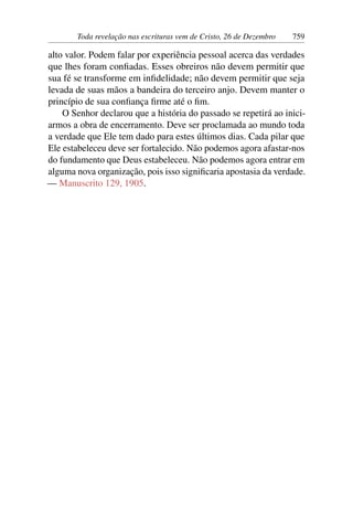 Toda revelação nas escrituras vem de Cristo, 26 de Dezembro 759
alto valor. Podem falar por experiência pessoal acerca das verdades
que lhes foram confiadas. Esses obreiros não devem permitir que
sua fé se transforme em infidelidade; não devem permitir que seja
levada de suas mãos a bandeira do terceiro anjo. Devem manter o
princípio de sua confiança firme até o fim.
O Senhor declarou que a história do passado se repetirá ao inici-
armos a obra de encerramento. Deve ser proclamada ao mundo toda
a verdade que Ele tem dado para estes últimos dias. Cada pilar que
Ele estabeleceu deve ser fortalecido. Não podemos agora afastar-nos
do fundamento que Deus estabeleceu. Não podemos agora entrar em
alguma nova organização, pois isso significaria apostasia da verdade.
— Manuscrito 129, 1905.
 