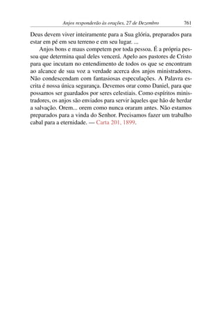 Anjos responderão às orações, 27 de Dezembro 761
Deus devem viver inteiramente para a Sua glória, preparados para
estar em pé em seu terreno e em seu lugar. ...
Anjos bons e maus competem por toda pessoa. É a própria pes-
soa que determina qual deles vencerá. Apelo aos pastores de Cristo
para que incutam no entendimento de todos os que se encontram
ao alcance de sua voz a verdade acerca dos anjos ministradores.
Não condescendam com fantasiosas especulações. A Palavra es-
crita é nossa única segurança. Devemos orar como Daniel, para que
possamos ser guardados por seres celestiais. Como espíritos minis-
tradores, os anjos são enviados para servir àqueles que hão de herdar
a salvação. Orem... orem como nunca oraram antes. Não estamos
preparados para a vinda do Senhor. Precisamos fazer um trabalho
cabal para a eternidade. — Carta 201, 1899.
 