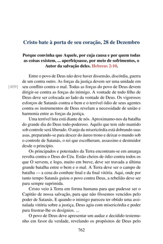 Cristo bate à porta de seu coração, 28 de Dezembro
Porque convinha que Aquele, por cuja causa e por quem todas
as coisas existem, ... aperfeiçoasse, por meio de sofrimentos, o
Autor da salvação deles. Hebreus 2:10.
Entre o povo de Deus não deve haver dissensão, discórdia, guerra
de um contra outro. As forças da justiça devem ser uma unidade em
seu conflito contra o mal. Todas as forças do povo de Deus devem[409]
dirigir-se contra as forças do inimigo. A vontade de todo filho de
Deus deve ser colocada ao lado da vontade de Deus. Os vigorosos
esforços de Satanás contra o bem e o terrível ódio de seus agentes
contra os instrumentos de Deus revelam a necessidade de união e
harmonia entre as forças da justiça.
Uma terrível luta está diante de nós. Aproximamo-nos da batalha
do grande dia do Deus todo-poderoso. Aquilo que tem sido mantido
sob controle será liberado. O anjo da misericórdia está dobrando suas
asas, preparando-se para descer do áureo trono e deixar o mundo sob
o controle de Satanás, o rei que escolheram, assassino e destruidor
desde o princípio.
Os principados e potestades da Terra encontram-se em amarga
revolta contra o Deus do Céu. Estão cheios de ódio contra todos os
que O servem, e logo, muito em breve, deve ser travada a última
grande batalha entre o bem e o mal. A Terra deve ser o campo de
batalha — a cena do combate final e da final vitória. Aqui, onde por
tanto tempo Satanás guiou o povo contra Deus, a rebelião deve ser
para sempre suprimida.
Cristo veio à Terra em forma humana para que pudesse ser o
Capitão de nossa salvação, para que não fôssemos vencidos pelo
poder de Satanás. E quando o inimigo pareceu ter obtido uma assi-
nalada vitória sobre a justiça, Deus agiu com misericórdia e poder
para frustrar-lhe os desígnios. ...
O povo de Deus deve apresentar um audaz e decidido testemu-
nho em favor da verdade, revelando os propósitos de Deus pelo
762
 