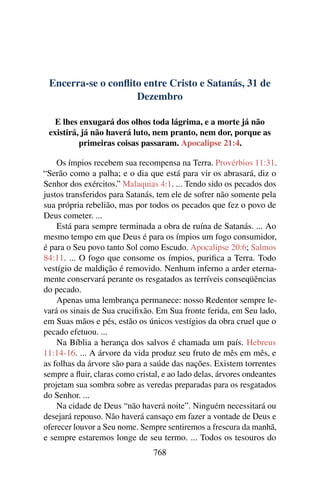 Encerra-se o conflito entre Cristo e Satanás, 31 de
Dezembro
E lhes enxugará dos olhos toda lágrima, e a morte já não
existirá, já não haverá luto, nem pranto, nem dor, porque as
primeiras coisas passaram. Apocalipse 21:4.
Os ímpios recebem sua recompensa na Terra. Provérbios 11:31.
“Serão como a palha; e o dia que está para vir os abrasará, diz o
Senhor dos exércitos.” Malaquias 4:1. ... Tendo sido os pecados dos
justos transferidos para Satanás, tem ele de sofrer não somente pela
sua própria rebelião, mas por todos os pecados que fez o povo de
Deus cometer. ...
Está para sempre terminada a obra de ruína de Satanás. ... Ao
mesmo tempo em que Deus é para os ímpios um fogo consumidor,
é para o Seu povo tanto Sol como Escudo. Apocalipse 20:6; Salmos
84:11. ... O fogo que consome os ímpios, purifica a Terra. Todo
vestígio de maldição é removido. Nenhum inferno a arder eterna-
mente conservará perante os resgatados as terríveis conseqüências
do pecado.
Apenas uma lembrança permanece: nosso Redentor sempre le-
vará os sinais de Sua crucifixão. Em Sua fronte ferida, em Seu lado,
em Suas mãos e pés, estão os únicos vestígios da obra cruel que o
pecado efetuou. ...
Na Bíblia a herança dos salvos é chamada um país. Hebreus
11:14-16. ... A árvore da vida produz seu fruto de mês em mês, e
as folhas da árvore são para a saúde das nações. Existem torrentes
sempre a fluir, claras como cristal, e ao lado delas, árvores ondeantes
projetam sua sombra sobre as veredas preparadas para os resgatados
do Senhor. ...
Na cidade de Deus “não haverá noite”. Ninguém necessitará ou
desejará repouso. Não haverá cansaço em fazer a vontade de Deus e
oferecer louvor a Seu nome. Sempre sentiremos a frescura da manhã,
e sempre estaremos longe de seu termo. ... Todos os tesouros do
768
 