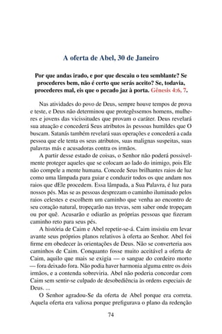A oferta de Abel, 30 de Janeiro
Por que andas irado, e por que descaiu o teu semblante? Se
procederes bem, não é certo que serás aceito? Se, todavia,
procederes mal, eis que o pecado jaz à porta. Gênesis 4:6, 7.
Nas atividades do povo de Deus, sempre houve tempos de prova
e teste, e Deus não determinou que protegêssemos homens, mulhe-
res e jovens das vicissitudes que provam o caráter. Deus revelará
sua atuação e concederá Seus atributos às pessoas humildes que O
buscam. Satanás também revelará suas operações e concederá a cada
pessoa que ele tenta os seus atributos, suas malignas suspeitas, suas
palavras más e acusadoras contra os irmãos.
A partir desse estado de coisas, o Senhor não poderá possivel-
mente proteger aqueles que se colocam ao lado do inimigo, pois Ele
não compele a mente humana. Concede Seus brilhantes raios de luz
como uma lâmpada para guiar e conduzir todos os que andam nos
raios que dEle procedem. Essa lâmpada, a Sua Palavra, é luz para
nossos pés. Mas se as pessoas desprezam o caminho iluminado pelos
raios celestes e escolhem um caminho que venha ao encontro de
seu coração natural, tropeçarão nas trevas, sem saber onde tropeçam
ou por quê. Acusarão e odiarão as próprias pessoas que fizeram
caminho reto para seus pés.
A história de Caim e Abel repetir-se-á. Caim insistiu em levar
avante seus próprios planos relativos à oferta ao Senhor. Abel foi
firme em obedecer às orientações de Deus. Não se converteria aos
caminhos de Caim. Conquanto fosse muito aceitável a oferta de
Caim, aquilo que mais se exigia — o sangue do cordeiro morto
— fora deixado fora. Não podia haver harmonia alguma entre os dois
irmãos, e a contenda sobreviria. Abel não poderia concordar com
Caim sem sentir-se culpado de desobediência às ordens especiais de
Deus. ...
O Senhor agradou-Se da oferta de Abel porque era correta.
Aquela oferta era valiosa porque prefigurava o plano da redenção
74
 