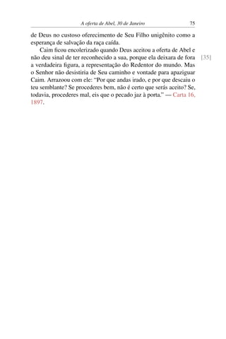 A oferta de Abel, 30 de Janeiro 75
de Deus no custoso oferecimento de Seu Filho unigênito como a
esperança de salvação da raça caída.
Caim ficou encolerizado quando Deus aceitou a oferta de Abel e
não deu sinal de ter reconhecido a sua, porque ela deixara de fora [35]
a verdadeira figura, a representação do Redentor do mundo. Mas
o Senhor não desistiria de Seu caminho e vontade para apaziguar
Caim. Arrazoou com ele: “Por que andas irado, e por que descaiu o
teu semblante? Se procederes bem, não é certo que serás aceito? Se,
todavia, procederes mal, eis que o pecado jaz à porta.” — Carta 16,
1897.
 