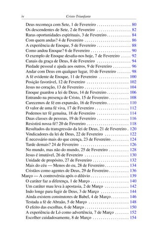iv Cristo Triunfante
Deus recomeça com Sete, 1 de Fevereiro . . . . . . . . . . . . . . . . . 80
Os descendentes de Sete, 2 de Fevereiro . . . . . . . . . . . . . . . . . 82
Raras oportunidades espirituais, 3 de Fevereiro . . . . . . . . . . . . 84
Com quem andas? 4 de Fevereiro . . . . . . . . . . . . . . . . . . . . . . . 86
A experiência de Enoque, 5 de Fevereiro . . . . . . . . . . . . . . . . . 88
Como andou Enoque? 6 de Fevereiro . . . . . . . . . . . . . . . . . . . . 90
O exemplo de Enoque desafia-nos hoje, 7 de Fevereiro . . . . . 92
Canais da graça de Deus, 8 de Fevereiro . . . . . . . . . . . . . . . . . 94
Piedade pessoal e ajuda aos outros, 9 de Fevereiro . . . . . . . . . 96
Andar com Deus em qualquer lugar, 10 de Fevereiro . . . . . . . 98
A fé evidente de Enoque, 11 de Fevereiro . . . . . . . . . . . . . . . 100
Posição favorável, 12 de Fevereiro . . . . . . . . . . . . . . . . . . . . . 102
Jesus no coração, 13 de Fevereiro . . . . . . . . . . . . . . . . . . . . . . 104
Enoque guardou a lei de Deus, 14 de Fevereiro . . . . . . . . . . . 106
Entrando na presença de Cristo, 15 de Fevereiro . . . . . . . . . . 108
Carecemos de fé em expansão, 16 de Fevereiro. . . . . . . . . . . 110
O valor de uma fé viva, 17 de Fevereiro . . . . . . . . . . . . . . . . . 112
Podemos ter fé genuína, 18 de Fevereiro . . . . . . . . . . . . . . . . 114
Duas classes de pessoas, 19 de Fevereiro . . . . . . . . . . . . . . . . 116
Resistirá nossa fé? 20 de Fevereiro . . . . . . . . . . . . . . . . . . . . . 118
Resultados da transgressão da lei de Deus, 21 de Fevereiro . 120
Vindicadores da lei de Deus, 22 de Fevereiro . . . . . . . . . . . . 122
É necessário mais do que crença, 23 de Fevereiro . . . . . . . . . 124
Tarde demais? 24 de Fevereiro . . . . . . . . . . . . . . . . . . . . . . . . 126
No mundo, mas não do mundo, 25 de Fevereiro . . . . . . . . . . 128
Jesus é imutável, 26 de Fevereiro . . . . . . . . . . . . . . . . . . . . . . 130
Unidade de propósito, 27 de Fevereiro . . . . . . . . . . . . . . . . . . 132
Mais do céu — Menos do eu, 28 de Fevereiro . . . . . . . . . . . . 134
Cristãos como agentes de Deus, 29 de Fevereiro . . . . . . . . . . 136
Março — A controvérsia após o dilúvio . . . . . . . . . . . . . . . . . . . 139
O caráter faz a diferença, 1 de Março . . . . . . . . . . . . . . . . . . . 140
Um caráter mau leva à apostasia, 2 de Março . . . . . . . . . . . . 142
Indo longe para fugir de Deus, 3 de Março . . . . . . . . . . . . . . 144
Ainda existem construtores de Babel, 4 de Março . . . . . . . . . 146
Testada a fé de Abraão, 5 de Março . . . . . . . . . . . . . . . . . . . . 148
O efeito das escolhas, 6 de Março . . . . . . . . . . . . . . . . . . . . . . 150
A experiência de Ló como advertência, 7 de Março . . . . . . . 152
Escolher cuidadosamente, 8 de Março . . . . . . . . . . . . . . . . . . 154
 