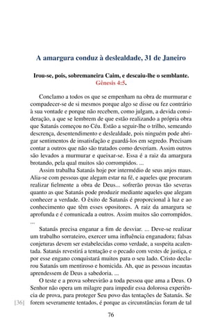 A amargura conduz à deslealdade, 31 de Janeiro
Irou-se, pois, sobremaneira Caim, e descaiu-lhe o semblante.
Gênesis 4:5.
Conclamo a todos os que se empenham na obra de murmurar e
compadecer-se de si mesmos porque algo se disse ou fez contrário
à sua vontade e porque não recebem, como julgam, a devida consi-
deração, a que se lembrem de que estão realizando a própria obra
que Satanás começou no Céu. Estão a seguir-lhe o trilho, semeando
descrença, desentendimento e deslealdade, pois ninguém pode abri-
gar sentimentos de insatisfação e guardá-los em segredo. Precisam
contar a outros que não são tratados como deveriam. Assim outros
são levados a murmurar e queixar-se. Essa é a raiz da amargura
brotando, pela qual muitos são corrompidos. ...
Assim trabalha Satanás hoje por intermédio de seus anjos maus.
Alia-se com pessoas que alegam estar na fé, e aqueles que procuram
realizar fielmente a obra de Deus... sofrerão provas tão severas
quanto as que Satanás pode produzir mediante aqueles que alegam
conhecer a verdade. O êxito de Satanás é proporcional à luz e ao
conhecimento que têm esses opositores. A raiz da amargura se
aprofunda e é comunicada a outros. Assim muitos são corrompidos.
...
Satanás precisa enganar a fim de desviar. ... Deve-se realizar
um trabalho sorrateiro, exercer uma influência enganadora; falsas
conjeturas devem ser estabelecidas como verdade, a suspeita acalen-
tada. Satanás revestirá a tentação e o pecado com vestes de justiça, e
por esse engano conquistará muitos para o seu lado. Cristo decla-
rou Satanás um mentiroso e homicida. Ah, que as pessoas incautas
aprendessem de Deus a sabedoria. ...
O teste e a prova sobrevirão a toda pessoa que ama a Deus. O
Senhor não opera um milagre para impedir essa dolorosa experiên-
cia de prova, para proteger Seu povo das tentações de Satanás. Se
forem severamente tentados, é porque as circunstâncias foram de tal[36]
76
 