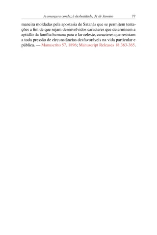 A amargura conduz à deslealdade, 31 de Janeiro 77
maneira moldadas pela apostasia de Satanás que se permitem tenta-
ções a fim de que sejam desenvolvidos caracteres que determinem a
aptidão da família humana para o lar celeste, caracteres que resistam
a toda pressão de circunstâncias desfavoráveis na vida particular e
pública. — Manuscrito 57, 1896; Manuscript Releases 18:363-365.
 