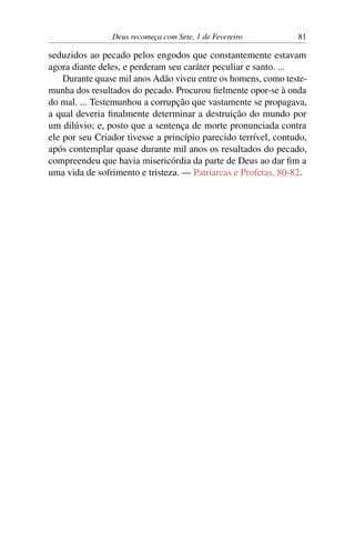 Deus recomeça com Sete, 1 de Fevereiro 81
seduzidos ao pecado pelos engodos que constantemente estavam
agora diante deles, e perderam seu caráter peculiar e santo. ...
Durante quase mil anos Adão viveu entre os homens, como teste-
munha dos resultados do pecado. Procurou fielmente opor-se à onda
do mal. ... Testemunhou a corrupção que vastamente se propagava,
a qual deveria finalmente determinar a destruição do mundo por
um dilúvio; e, posto que a sentença de morte pronunciada contra
ele por seu Criador tivesse a princípio parecido terrível, contudo,
após contemplar quase durante mil anos os resultados do pecado,
compreendeu que havia misericórdia da parte de Deus ao dar fim a
uma vida de sofrimento e tristeza. — Patriarcas e Profetas, 80-82.
 