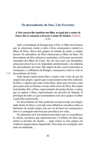 Os descendentes de Sete, 2 de Fevereiro
A Sete nasceu-lhe também um filho, ao qual pôs o nome de
Enos; daí se começou a invocar o nome do Senhor. Gênesis
4:26.
Após a trasladação de Enoque para o Céu, os filhos dos homens
que se colocavam contra o culto a Deus começaram a seduzir os
filhos de Deus. Havia dois grupos no mundo de então, e sempre
haverá. Os adoradores de Deus chamavam-se filhos de Deus. Os
descendentes de Sete subiram as montanhas e lá fizeram sua morada,
separados dos filhos de Caim. Ali, em seus lares nas montanhas,
pensavam preservar-se da impiedade predominante e da idolatria
dos descendentes de Caim. Mas depois de lhes serem removidas as
exortações e a influência de Enoque, começaram a unir-se com os
descendentes de Caim.[38]
Aqui desejo impressionar-lhes a mente com o fato de que há
sempre dois grupos: aqueles que se posicionam como fiéis sentinelas
de Deus, e aqueles que estão contra Deus. Deus tem um teste e uma
prova para cada ser humano vivente sobre a face da Terra. Há sempre
testemunhas fiéis a Deus, representantes da justiça divina, e outros
que se opõem a Deus, representantes do governo de Satanás. É
privilégio de todos os que testemunham esses dois grupos escolher
a qual deles pertencerão. ...
Os descendentes de Sete poderiam ter preservado sua integri-
dade diante de Deus e exercido uma influência salvadora sobre os
habitantes do mundo antigo, mas em vez de fazer isso começaram a
unir-se à corrupção universal que prevalecia nos vales.
Os adoradores de Caim desprezavam tudo o que se assemelhasse
às ofertas sacrificais que representavam o Cordeiro de Deus que
tiraria os pecados do mundo. ... Aqui vemos os dois grupos em
evidência naquela época degenerada. Nem tudo era corrupção; nem
tudo era fidelidade. ...
82
 