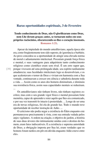 Raras oportunidades espirituais, 3 de Fevereiro
Tendo conhecimento de Deus, não O glorificaram como Deus,
nem Lhe deram graças; antes, se tornaram nulos em seus
próprios raciocínios, obscurecendo-se-lhes o coração insensato.
Romanos 1:21.
Apesar da impiedade do mundo antediluviano, aquela época não
era, como freqüentemente tem sido suposto, de ignorância e barbárie.
Ao povo concedeu-se a oportunidade de atingir uma elevada norma
de moral e adiantamento intelectual. Possuíam grande força física
e mental, e suas vantagens para adquirirem tanto conhecimento
religioso como científico eram sem rival. É um erro supor que,
porque vivessem até uma prolongada idade, seu espírito tardiamente[39]
amadurecia; suas faculdades intelectuais logo se desenvolviam, e os
que acalentavam o temor de Deus e viviam em harmonia com a Sua
vontade, continuavam a crescer em ciência e sabedoria durante toda
a vida. ... Assim como os anos dos homens diminuíram, e diminuiu
sua resistência física, assim suas capacidades mentais se reduziram.
...
Os antediluvianos não tinham livros, não tinham registros es-
critos; mas com o seu grande vigor físico e mental possuíam forte
memória, capaz de apreender e reter aquilo que lhes era comunicado,
e por sua vez transmiti-lo intacto à posteridade. ... Longe de ser uma
era de trevas religiosas, foi ela de grande luz. Todo o mundo teve
oportunidade de receber instrução de Adão. ...
O ceticismo não podia negar a existência do Éden enquanto este
permanecesse precisamente à vista, com sua entrada vedada pelos
anjos vigilantes. A ordem na criação, o objetivo do jardim, a história
de suas duas árvores tão intimamente unidas com o destino do ho-
mem, eram fatos indiscutíveis. E a existência e suprema autoridade
de Deus, a obrigação imposta por Sua lei, eram verdades que os
homens foram tardios em pôr em dúvida enquanto Adão esteve entre
eles.
84
 