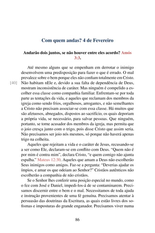 Com quem andas? 4 de Fevereiro
Andarão dois juntos, se não houver entre eles acordo? Amós
3:3.
Até mesmo alguns que se empenham em derrotar o inimigo
desenvolvem uma predisposição para fazer o que é errado. O mal
prevalece sobre o bem porque eles não confiam totalmente em Cristo.
Não habitam nEle e, devido a sua falta de dependência de Deus,[40]
mostram inconsistência de caráter. Mas ninguém é compelido a es-
colher essa classe como companhia familiar. Enfrentam-se por toda
parte as tentações da vida, e aqueles que reclamam dos membros da
igreja como sendo frios, orgulhosos, arrogantes, e não semelhantes
a Cristo não precisam associar-se com essa classe. Há muitos que
são afetuosos, abnegados, dispostos ao sacrifício, os quais deporiam
a própria vida, se necessário, para salvar pessoas. Que ninguém,
portanto, se torne acusador dos membros da igreja, mas permita que
o joio cresça junto com o trigo, pois disse Cristo que assim seria.
Não precisamos ser joio nós mesmos, só porque não haverá apenas
trigo na colheita.
Aqueles que rejeitam a vida e o caráter de Jesus, recusando-se
a ser como Ele, declaram-se em conflito com Deus. “Quem não é
por mim é contra mim”, declara Cristo, “e quem comigo não ajunta
espalha.” Mateus 12:30. Aqueles que amam a Deus não escolherão
Seus inimigos como amigos. Faz-se a pergunta: “Deverias ajudar os
ímpios, e amar os que odeiam ao Senhor?” Cristãos autênticos não
escolherão a companhia de não cristãos.
Se o Senhor lhes conferir uma posição especial no mundo, como
o fez com José e Daniel, impedi-los-á de se contaminarem. Preci-
samos discernir entre o bem e o mal. Necessitamos de toda ajuda
e instrução provenientes de uma fé genuína. Precisamos atentar à
persuasão das doutrinas da Escritura, as quais estão livres dos so-
fismas e imposturas do grande enganador. Precisamos viver numa
86
 