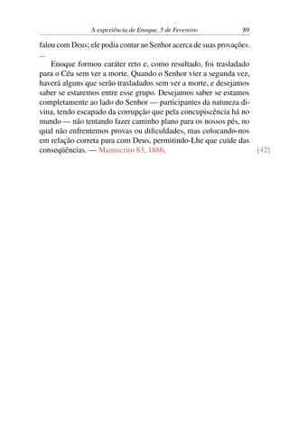 A experiência de Enoque, 5 de Fevereiro 89
falou com Deus; ele podia contar ao Senhor acerca de suas provações.
...
Enoque formou caráter reto e, como resultado, foi trasladado
para o Céu sem ver a morte. Quando o Senhor vier a segunda vez,
haverá alguns que serão trasladados sem ver a morte, e desejamos
saber se estaremos entre esse grupo. Desejamos saber se estamos
completamente ao lado do Senhor — participantes da natureza di-
vina, tendo escapado da corrupção que pela concupiscência há no
mundo — não tentando fazer caminho plano para os nossos pés, no
qual não enfrentemos provas ou dificuldades, mas colocando-nos
em relação correta para com Deus, permitindo-Lhe que cuide das
conseqüências. — Manuscrito 83, 1886. [42]
 