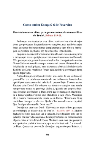 Como andou Enoque? 6 de Fevereiro
Desvenda os meus olhos, para que eu contemple as maravilhas
da Tua lei. Salmos 119:18.
Pudessem ser abertos os seus olhos, vocês veriam não só anjos
bons que procuram impressionar os corações, mas também anjos
maus que estão buscando tornar completamente sem efeito a mensa-
gem da verdade que Deus, em misericórdia, tem enviado.
Enquanto nos encontrarmos neste mundo, não estaremos seguros
a menos que nossas petições ascendam continuamente ao Deus do
Céu, para que nos guarde incontaminados das corrupções do mundo.
Nosso Salvador nos disse o que acontecerá nestes últimos dias. A
iniqüidade se multiplicará, mas as pessoas abertas à influência do
Espírito de Deus receberão forças para resistir à corrupção desta
época depravada.
Andou Enoque com Deus trezentos anos antes de sua trasladação
para o Céu, e o estado do mundo não era então mais favorável ao
aperfeiçoamento do caráter cristão do que o é hoje. E como andou
Enoque com Deus? Ele educou sua mente e coração para sentir
sempre que estava na presença divina e, quando em perplexidade,
suas orações ascendiam a Deus para que o guardasse. Recusava-
se a tomar qualquer rumo que ofendesse a seu Deus. Mantinha
ele o Senhor continuamente diante de si. Orava: “Ensina-me Teus
caminhos, para que eu não erre. Qual é a Tua vontade a meu respeito?
Que farei para honrar-Te, Deus meu?” ...
Desejamos orar com Davi: “Desvenda os meus olhos, para que
eu contemple as maravilhas da Tua lei.” Salmos 119:18. Muitos
fecham os olhos para não ver a verdade. Não desejam eles ver os
defeitos em sua vida e caráter, e ficam perturbados se mencionamos
alguma coisa acerca da lei de Deus. Mostram, com isso, que possuem
seus próprios padrões humanos, que sua vontade não é a vontade
de Deus. Queremos que vocês não sejam enganados por Satanás, o
90
 