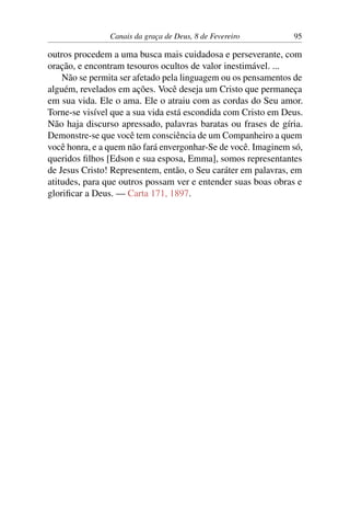 Canais da graça de Deus, 8 de Fevereiro 95
outros procedem a uma busca mais cuidadosa e perseverante, com
oração, e encontram tesouros ocultos de valor inestimável. ...
Não se permita ser afetado pela linguagem ou os pensamentos de
alguém, revelados em ações. Você deseja um Cristo que permaneça
em sua vida. Ele o ama. Ele o atraiu com as cordas do Seu amor.
Torne-se visível que a sua vida está escondida com Cristo em Deus.
Não haja discurso apressado, palavras baratas ou frases de gíria.
Demonstre-se que você tem consciência de um Companheiro a quem
você honra, e a quem não fará envergonhar-Se de você. Imaginem só,
queridos filhos [Edson e sua esposa, Emma], somos representantes
de Jesus Cristo! Representem, então, o Seu caráter em palavras, em
atitudes, para que outros possam ver e entender suas boas obras e
glorificar a Deus. — Carta 171, 1897.
 