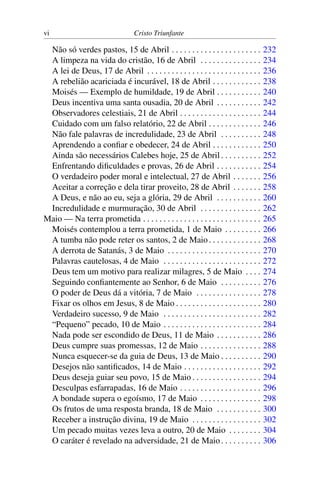 vi Cristo Triunfante
Não só verdes pastos, 15 de Abril . . . . . . . . . . . . . . . . . . . . . . 232
A limpeza na vida do cristão, 16 de Abril . . . . . . . . . . . . . . . 234
A lei de Deus, 17 de Abril . . . . . . . . . . . . . . . . . . . . . . . . . . . . 236
A rebelião acariciada é incurável, 18 de Abril . . . . . . . . . . . . 238
Moisés — Exemplo de humildade, 19 de Abril . . . . . . . . . . . 240
Deus incentiva uma santa ousadia, 20 de Abril . . . . . . . . . . . 242
Observadores celestiais, 21 de Abril . . . . . . . . . . . . . . . . . . . . 244
Cuidado com um falso relatório, 22 de Abril . . . . . . . . . . . . . 246
Não fale palavras de incredulidade, 23 de Abril . . . . . . . . . . 248
Aprendendo a confiar e obedecer, 24 de Abril . . . . . . . . . . . . 250
Ainda são necessários Calebes hoje, 25 de Abril . . . . . . . . . . 252
Enfrentando dificuldades e provas, 26 de Abril . . . . . . . . . . . 254
O verdadeiro poder moral e intelectual, 27 de Abril . . . . . . . 256
Aceitar a correção e dela tirar proveito, 28 de Abril . . . . . . . 258
A Deus, e não ao eu, seja a glória, 29 de Abril . . . . . . . . . . . 260
Incredulidade e murmuração, 30 de Abril . . . . . . . . . . . . . . . 262
Maio — Na terra prometida . . . . . . . . . . . . . . . . . . . . . . . . . . . . . 265
Moisés contemplou a terra prometida, 1 de Maio . . . . . . . . . 266
A tumba não pode reter os santos, 2 de Maio. . . . . . . . . . . . . 268
A derrota de Satanás, 3 de Maio . . . . . . . . . . . . . . . . . . . . . . . 270
Palavras cautelosas, 4 de Maio . . . . . . . . . . . . . . . . . . . . . . . . 272
Deus tem um motivo para realizar milagres, 5 de Maio . . . . 274
Seguindo confiantemente ao Senhor, 6 de Maio . . . . . . . . . . 276
O poder de Deus dá a vitória, 7 de Maio . . . . . . . . . . . . . . . . 278
Fixar os olhos em Jesus, 8 de Maio . . . . . . . . . . . . . . . . . . . . . 280
Verdadeiro sucesso, 9 de Maio . . . . . . . . . . . . . . . . . . . . . . . . 282
“Pequeno” pecado, 10 de Maio . . . . . . . . . . . . . . . . . . . . . . . . 284
Nada pode ser escondido de Deus, 11 de Maio . . . . . . . . . . . 286
Deus cumpre suas promessas, 12 de Maio . . . . . . . . . . . . . . . 288
Nunca esquecer-se da guia de Deus, 13 de Maio . . . . . . . . . . 290
Desejos não santificados, 14 de Maio . . . . . . . . . . . . . . . . . . . 292
Deus deseja guiar seu povo, 15 de Maio . . . . . . . . . . . . . . . . . 294
Desculpas esfarrapadas, 16 de Maio . . . . . . . . . . . . . . . . . . . . 296
A bondade supera o egoísmo, 17 de Maio . . . . . . . . . . . . . . . 298
Os frutos de uma resposta branda, 18 de Maio . . . . . . . . . . . 300
Receber a instrução divina, 19 de Maio . . . . . . . . . . . . . . . . . 302
Um pecado muitas vezes leva a outro, 20 de Maio . . . . . . . . 304
O caráter é revelado na adversidade, 21 de Maio. . . . . . . . . . 306
 