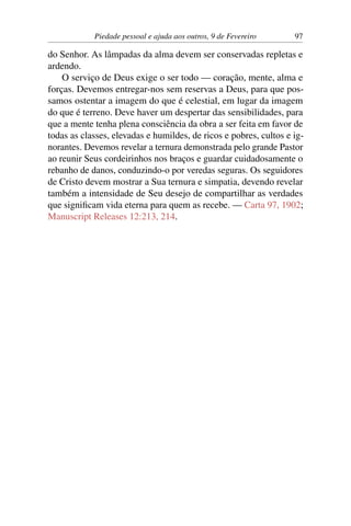 Piedade pessoal e ajuda aos outros, 9 de Fevereiro 97
do Senhor. As lâmpadas da alma devem ser conservadas repletas e
ardendo.
O serviço de Deus exige o ser todo — coração, mente, alma e
forças. Devemos entregar-nos sem reservas a Deus, para que pos-
samos ostentar a imagem do que é celestial, em lugar da imagem
do que é terreno. Deve haver um despertar das sensibilidades, para
que a mente tenha plena consciência da obra a ser feita em favor de
todas as classes, elevadas e humildes, de ricos e pobres, cultos e ig-
norantes. Devemos revelar a ternura demonstrada pelo grande Pastor
ao reunir Seus cordeirinhos nos braços e guardar cuidadosamente o
rebanho de danos, conduzindo-o por veredas seguras. Os seguidores
de Cristo devem mostrar a Sua ternura e simpatia, devendo revelar
também a intensidade de Seu desejo de compartilhar as verdades
que significam vida eterna para quem as recebe. — Carta 97, 1902;
Manuscript Releases 12:213, 214.
 