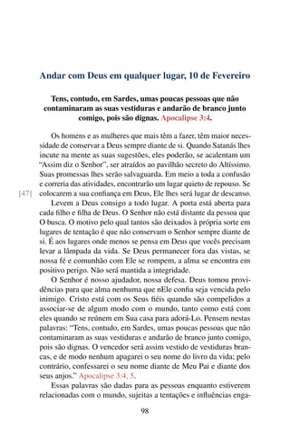 Andar com Deus em qualquer lugar, 10 de Fevereiro
Tens, contudo, em Sardes, umas poucas pessoas que não
contaminaram as suas vestiduras e andarão de branco junto
comigo, pois são dignas. Apocalipse 3:4.
Os homens e as mulheres que mais têm a fazer, têm maior neces-
sidade de conservar a Deus sempre diante de si. Quando Satanás lhes
incute na mente as suas sugestões, eles poderão, se acalentam um
“Assim diz o Senhor”, ser atraídos ao pavilhão secreto do Altíssimo.
Suas promessas lhes serão salvaguarda. Em meio a toda a confusão
e correria das atividades, encontrarão um lugar quieto de repouso. Se
colocarem a sua confiança em Deus, Ele lhes será lugar de descanso.[47]
Levem a Deus consigo a todo lugar. A porta está aberta para
cada filho e filha de Deus. O Senhor não está distante da pessoa que
O busca. O motivo pelo qual tantos são deixados à própria sorte em
lugares de tentação é que não conservam o Senhor sempre diante de
si. É aos lugares onde menos se pensa em Deus que vocês precisam
levar a lâmpada da vida. Se Deus permanecer fora das vistas, se
nossa fé e comunhão com Ele se rompem, a alma se encontra em
positivo perigo. Não será mantida a integridade.
O Senhor é nosso ajudador, nossa defesa. Deus tomou provi-
dências para que alma nenhuma que nEle confia seja vencida pelo
inimigo. Cristo está com os Seus fiéis quando são compelidos a
associar-se de algum modo com o mundo, tanto como está com
eles quando se reúnem em Sua casa para adorá-Lo. Pensem nestas
palavras: “Tens, contudo, em Sardes, umas poucas pessoas que não
contaminaram as suas vestiduras e andarão de branco junto comigo,
pois são dignas. O vencedor será assim vestido de vestiduras bran-
cas, e de modo nenhum apagarei o seu nome do livro da vida; pelo
contrário, confessarei o seu nome diante de Meu Pai e diante dos
seus anjos.” Apocalipse 3:4, 5.
Essas palavras são dadas para as pessoas enquanto estiverem
relacionadas com o mundo, sujeitas a tentações e influências enga-
98
 