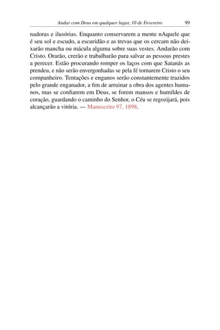Andar com Deus em qualquer lugar, 10 de Fevereiro 99
nadoras e ilusórias. Enquanto conservarem a mente nAquele que
é seu sol e escudo, a escuridão e as trevas que os cercam não dei-
xarão mancha ou mácula alguma sobre suas vestes. Andarão com
Cristo. Orarão, crerão e trabalharão para salvar as pessoas prestes
a perecer. Estão procurando romper os laços com que Satanás as
prendeu, e não serão envergonhadas se pela fé tornarem Cristo o seu
companheiro. Tentações e enganos serão constantemente trazidos
pelo grande enganador, a fim de arruinar a obra dos agentes huma-
nos, mas se confiarem em Deus, se forem mansos e humildes de
coração, guardando o caminho do Senhor, o Céu se regozijará, pois
alcançarão a vitória. — Manuscrito 97, 1898.
 