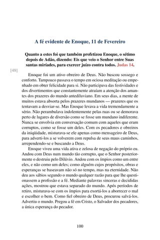 A fé evidente de Enoque, 11 de Fevereiro
Quanto a estes foi que também profetizou Enoque, o sétimo
depois de Adão, dizendo: Eis que veio o Senhor entre Suas
santas miríades, para exercer juízo contra todos. Judas 14.
[48]
Enoque foi um ativo obreiro de Deus. Não buscou sossego e
conforto. Tampouco passava o tempo em ociosa meditação ou empe-
nhado em obter felicidade para si. Não participava das festividades e
dos divertimentos que constantemente atraíam a atenção dos aman-
tes dos prazeres do mundo antediluviano. Em seus dias, a mente de
muitos estava absorta pelos prazeres mundanos — prazeres que os
tentavam a desviar-se. Mas Enoque levava a vida tremendamente a
sério. Não perambulava indolentemente pelas ruas ou se demorava
perto de lugares de diversão como se fosse um mundano indiferente.
Nunca se envolvia em conversação comum com aqueles que eram
corruptos, como se fosse um deles. Com os pecadores e obreiros
da iniqüidade, misturava-se ele apenas como mensageiro de Deus,
para adverti-los a se volverem com repulsa de seus maus caminhos,
arrependendo-se e buscando a Deus.
Enoque viveu uma vida ativa e zelosa de negação do próprio eu.
Andou com Deus num mundo tão corrupto, que o Senhor posterior-
mente o destruiu pelo Dilúvio. Andou com os ímpios como um entre
eles, e não como um deles; como alguém cujos propósitos, obras e
esperanças se baseavam não só no tempo, mas na eternidade. Não
deu aos sábios segundo o mundo qualquer razão para que lhe questi-
onassem a profissão e a fé. Mediante palavras sinceras e decididas
ações, mostrou que estava separado do mundo. Após períodos de
retiro, misturava-se com os ímpios para exortá-los a aborrecer o mal
e escolher o bem. Como fiel obreiro de Deus, procurou salvá-los.
Advertiu o mundo. Pregou a fé em Cristo, o Salvador dos pecadores,
a única esperança do pecador.
100
 
