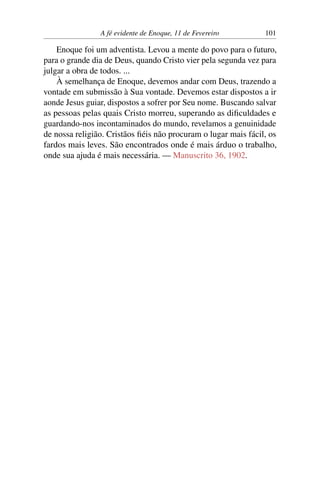 A fé evidente de Enoque, 11 de Fevereiro 101
Enoque foi um adventista. Levou a mente do povo para o futuro,
para o grande dia de Deus, quando Cristo vier pela segunda vez para
julgar a obra de todos. ...
À semelhança de Enoque, devemos andar com Deus, trazendo a
vontade em submissão à Sua vontade. Devemos estar dispostos a ir
aonde Jesus guiar, dispostos a sofrer por Seu nome. Buscando salvar
as pessoas pelas quais Cristo morreu, superando as dificuldades e
guardando-nos incontaminados do mundo, revelamos a genuinidade
de nossa religião. Cristãos fiéis não procuram o lugar mais fácil, os
fardos mais leves. São encontrados onde é mais árduo o trabalho,
onde sua ajuda é mais necessária. — Manuscrito 36, 1902.
 