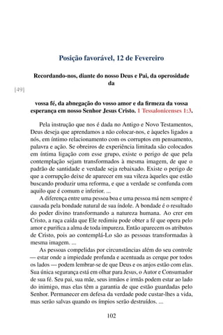 Posição favorável, 12 de Fevereiro
Recordando-nos, diante do nosso Deus e Pai, da operosidade
da
[49]
vossa fé, da abnegação do vosso amor e da firmeza da vossa
esperança em nosso Senhor Jesus Cristo. 1 Tessalonicenses 1:3.
Pela instrução que nos é dada no Antigo e Novo Testamentos,
Deus deseja que aprendamos a não colocar-nos, e àqueles ligados a
nós, em íntimo relacionamento com os corruptos em pensamento,
palavra e ação. Se obreiros de experiência limitada são colocados
em íntima ligação com esse grupo, existe o perigo de que pela
contemplação sejam transformados à mesma imagem, de que o
padrão de santidade e verdade seja rebaixado. Existe o perigo de
que a corrupção deixe de aparecer em sua vileza àqueles que estão
buscando produzir uma reforma, e que a verdade se confunda com
aquilo que é comum e inferior. ...
A diferença entre uma pessoa boa e uma pessoa má nem sempre é
causada pela bondade natural de sua índole. A bondade é o resultado
do poder divino transformando a natureza humana. Ao crer em
Cristo, a raça caída que Ele redimiu pode obter a fé que opera pelo
amor e purifica a alma de toda impureza. Então aparecem os atributos
de Cristo, pois ao contemplá-Lo são as pessoas transformadas à
mesma imagem. ...
As pessoas compelidas por circunstâncias além do seu controle
— estar onde a impiedade profunda e acentuada as cerque por todos
os lados — podem lembrar-se de que Deus e os anjos estão com elas.
Sua única segurança está em olhar para Jesus, o Autor e Consumador
de sua fé. Seu pai, sua mãe, seus irmãos e irmãs podem estar ao lado
do inimigo, mas elas têm a garantia de que estão guardadas pelo
Senhor. Permanecer em defesa da verdade pode custar-lhes a vida,
mas serão salvas quando os ímpios serão destruídos. ...
102
 