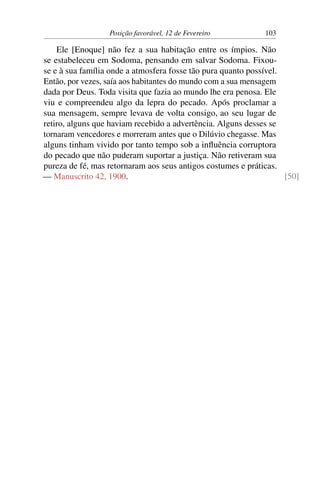 Posição favorável, 12 de Fevereiro 103
Ele [Enoque] não fez a sua habitação entre os ímpios. Não
se estabeleceu em Sodoma, pensando em salvar Sodoma. Fixou-
se e à sua família onde a atmosfera fosse tão pura quanto possível.
Então, por vezes, saía aos habitantes do mundo com a sua mensagem
dada por Deus. Toda visita que fazia ao mundo lhe era penosa. Ele
viu e compreendeu algo da lepra do pecado. Após proclamar a
sua mensagem, sempre levava de volta consigo, ao seu lugar de
retiro, alguns que haviam recebido a advertência. Alguns desses se
tornaram vencedores e morreram antes que o Dilúvio chegasse. Mas
alguns tinham vivido por tanto tempo sob a influência corruptora
do pecado que não puderam suportar a justiça. Não retiveram sua
pureza de fé, mas retornaram aos seus antigos costumes e práticas.
— Manuscrito 42, 1900. [50]
 