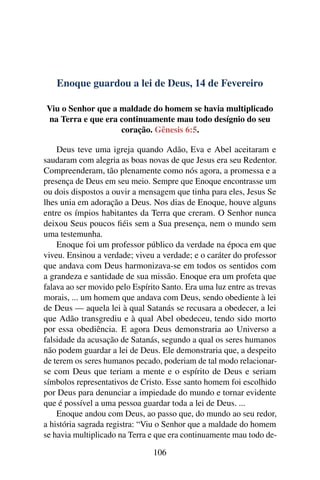 Enoque guardou a lei de Deus, 14 de Fevereiro
Viu o Senhor que a maldade do homem se havia multiplicado
na Terra e que era continuamente mau todo desígnio do seu
coração. Gênesis 6:5.
Deus teve uma igreja quando Adão, Eva e Abel aceitaram e
saudaram com alegria as boas novas de que Jesus era seu Redentor.
Compreenderam, tão plenamente como nós agora, a promessa e a
presença de Deus em seu meio. Sempre que Enoque encontrasse um
ou dois dispostos a ouvir a mensagem que tinha para eles, Jesus Se
lhes unia em adoração a Deus. Nos dias de Enoque, houve alguns
entre os ímpios habitantes da Terra que creram. O Senhor nunca
deixou Seus poucos fiéis sem a Sua presença, nem o mundo sem
uma testemunha.
Enoque foi um professor público da verdade na época em que
viveu. Ensinou a verdade; viveu a verdade; e o caráter do professor
que andava com Deus harmonizava-se em todos os sentidos com
a grandeza e santidade de sua missão. Enoque era um profeta que
falava ao ser movido pelo Espírito Santo. Era uma luz entre as trevas
morais, ... um homem que andava com Deus, sendo obediente à lei
de Deus — aquela lei à qual Satanás se recusara a obedecer, a lei
que Adão transgrediu e à qual Abel obedeceu, tendo sido morto
por essa obediência. E agora Deus demonstraria ao Universo a
falsidade da acusação de Satanás, segundo a qual os seres humanos
não podem guardar a lei de Deus. Ele demonstraria que, a despeito
de terem os seres humanos pecado, poderiam de tal modo relacionar-
se com Deus que teriam a mente e o espírito de Deus e seriam
símbolos representativos de Cristo. Esse santo homem foi escolhido
por Deus para denunciar a impiedade do mundo e tornar evidente
que é possível a uma pessoa guardar toda a lei de Deus. ...
Enoque andou com Deus, ao passo que, do mundo ao seu redor,
a história sagrada registra: “Viu o Senhor que a maldade do homem
se havia multiplicado na Terra e que era continuamente mau todo de-
106
 