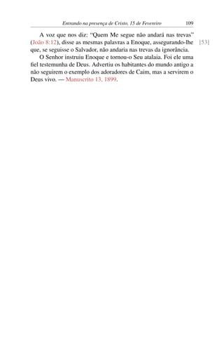 Entrando na presença de Cristo, 15 de Fevereiro 109
A voz que nos diz: “Quem Me segue não andará nas trevas”
(João 8:12), disse as mesmas palavras a Enoque, assegurando-lhe [53]
que, se seguisse o Salvador, não andaria nas trevas da ignorância.
O Senhor instruiu Enoque e tornou-o Seu atalaia. Foi ele uma
fiel testemunha de Deus. Advertiu os habitantes do mundo antigo a
não seguirem o exemplo dos adoradores de Caim, mas a servirem o
Deus vivo. — Manuscrito 13, 1899.
 