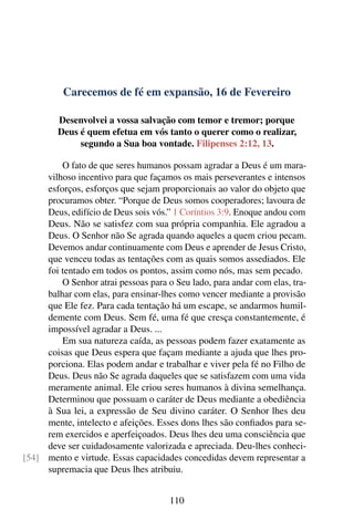 Carecemos de fé em expansão, 16 de Fevereiro
Desenvolvei a vossa salvação com temor e tremor; porque
Deus é quem efetua em vós tanto o querer como o realizar,
segundo a Sua boa vontade. Filipenses 2:12, 13.
O fato de que seres humanos possam agradar a Deus é um mara-
vilhoso incentivo para que façamos os mais perseverantes e intensos
esforços, esforços que sejam proporcionais ao valor do objeto que
procuramos obter. “Porque de Deus somos cooperadores; lavoura de
Deus, edifício de Deus sois vós.” 1 Coríntios 3:9. Enoque andou com
Deus. Não se satisfez com sua própria companhia. Ele agradou a
Deus. O Senhor não Se agrada quando aqueles a quem criou pecam.
Devemos andar continuamente com Deus e aprender de Jesus Cristo,
que venceu todas as tentações com as quais somos assediados. Ele
foi tentado em todos os pontos, assim como nós, mas sem pecado.
O Senhor atrai pessoas para o Seu lado, para andar com elas, tra-
balhar com elas, para ensinar-lhes como vencer mediante a provisão
que Ele fez. Para cada tentação há um escape, se andarmos humil-
demente com Deus. Sem fé, uma fé que cresça constantemente, é
impossível agradar a Deus. ...
Em sua natureza caída, as pessoas podem fazer exatamente as
coisas que Deus espera que façam mediante a ajuda que lhes pro-
porciona. Elas podem andar e trabalhar e viver pela fé no Filho de
Deus. Deus não Se agrada daqueles que se satisfazem com uma vida
meramente animal. Ele criou seres humanos à divina semelhança.
Determinou que possuam o caráter de Deus mediante a obediência
à Sua lei, a expressão de Seu divino caráter. O Senhor lhes deu
mente, intelecto e afeições. Esses dons lhes são confiados para se-
rem exercidos e aperfeiçoados. Deus lhes deu uma consciência que
deve ser cuidadosamente valorizada e apreciada. Deu-lhes conheci-
mento e virtude. Essas capacidades concedidas devem representar a[54]
supremacia que Deus lhes atribuiu.
110
 