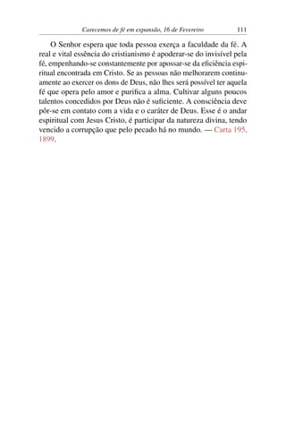 Carecemos de fé em expansão, 16 de Fevereiro 111
O Senhor espera que toda pessoa exerça a faculdade da fé. A
real e vital essência do cristianismo é apoderar-se do invisível pela
fé, empenhando-se constantemente por apossar-se da eficiência espi-
ritual encontrada em Cristo. Se as pessoas não melhorarem continu-
amente ao exercer os dons de Deus, não lhes será possível ter aquela
fé que opera pelo amor e purifica a alma. Cultivar alguns poucos
talentos concedidos por Deus não é suficiente. A consciência deve
pôr-se em contato com a vida e o caráter de Deus. Esse é o andar
espiritual com Jesus Cristo, é participar da natureza divina, tendo
vencido a corrupção que pelo pecado há no mundo. — Carta 195,
1899.
 