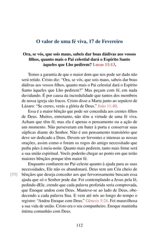 O valor de uma fé viva, 17 de Fevereiro
Ora, se vós, que sois maus, sabeis dar boas dádivas aos vossos
filhos, quanto mais o Pai celestial dará o Espírito Santo
àqueles que Lho pedirem? Lucas 11:13.
Temos a garantia de que o maior dom que nos pode ser dado não
será retido. Cristo diz: “Ora, se vós, que sois maus, sabeis dar boas
dádivas aos vossos filhos, quanto mais o Pai celestial dará o Espírito
Santo àqueles que Lho pedirem?” Mas peçam com fé, em nada
duvidando. É por causa da incredulidade que tantos dos membros
de nossa igreja são fracos. Cristo disse a Marta junto ao sepulcro de
Lázaro: “Se creres, verás a glória de Deus.” João 11:40.
Essa é a maior bênção que pode ser concedida aos crentes filhos
de Deus. Muitos, entretanto, não têm a virtude de uma fé viva.
Acham que têm fé, mas ela é apenas o pensamento ou a ação de
um momento. Não perseveram em bater à porta e conservar suas
súplicas diante do Senhor. Não é um pensamento transitório que
deve ser dedicado a Deus. Devem ser ferventes e intensas as nossas
orações, assim como o foram os rogos do amigo necessitado que
pediu pães à meia-noite. Quanto mais pedirem, tanto mais firme será
a sua união espiritual. Vocês poderão chegar ao ponto em que terão
maiores bênçãos porque têm maior fé.
Enquanto confiarem no Pai celeste quanto à ajuda para as suas
necessidades, Ele não os abandonará. Deus tem um Céu cheio de
bênçãos que deseja conceder aos que fervorosamente buscam essa[55]
ajuda que só o Senhor pode dar. Foi contemplando a Jesus pela fé,
pedindo dEle, crendo que cada palavra proferida seria comprovada,
que Enoque andou com Deus. Manteve-se ao lado de Deus, obe-
decendo a cada palavra Sua. E vem até nós ao longo do tempo o
registro: “Andou Enoque com Deus.” Gênesis 5:24. Foi maravilhosa
a sua vida de união. Cristo era o seu companheiro. Enoque mantinha
íntima comunhão com Deus.
112
 