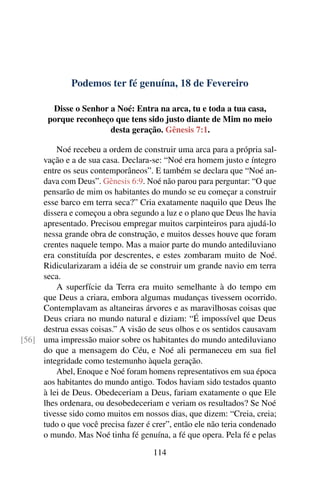 Podemos ter fé genuína, 18 de Fevereiro
Disse o Senhor a Noé: Entra na arca, tu e toda a tua casa,
porque reconheço que tens sido justo diante de Mim no meio
desta geração. Gênesis 7:1.
Noé recebeu a ordem de construir uma arca para a própria sal-
vação e a de sua casa. Declara-se: “Noé era homem justo e íntegro
entre os seus contemporâneos”. E também se declara que “Noé an-
dava com Deus”. Gênesis 6:9. Noé não parou para perguntar: “O que
pensarão de mim os habitantes do mundo se eu começar a construir
esse barco em terra seca?” Cria exatamente naquilo que Deus lhe
dissera e começou a obra segundo a luz e o plano que Deus lhe havia
apresentado. Precisou empregar muitos carpinteiros para ajudá-lo
nessa grande obra de construção, e muitos desses houve que foram
crentes naquele tempo. Mas a maior parte do mundo antediluviano
era constituída por descrentes, e estes zombaram muito de Noé.
Ridicularizaram a idéia de se construir um grande navio em terra
seca.
A superfície da Terra era muito semelhante à do tempo em
que Deus a criara, embora algumas mudanças tivessem ocorrido.
Contemplavam as altaneiras árvores e as maravilhosas coisas que
Deus criara no mundo natural e diziam: “É impossível que Deus
destrua essas coisas.” A visão de seus olhos e os sentidos causavam
uma impressão maior sobre os habitantes do mundo antediluviano[56]
do que a mensagem do Céu, e Noé ali permaneceu em sua fiel
integridade como testemunho àquela geração.
Abel, Enoque e Noé foram homens representativos em sua época
aos habitantes do mundo antigo. Todos haviam sido testados quanto
à lei de Deus. Obedeceriam a Deus, fariam exatamente o que Ele
lhes ordenara, ou desobedeceriam e veriam os resultados? Se Noé
tivesse sido como muitos em nossos dias, que dizem: “Creia, creia;
tudo o que você precisa fazer é crer”, então ele não teria condenado
o mundo. Mas Noé tinha fé genuína, a fé que opera. Pela fé e pelas
114
 