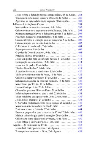 viii Cristo Triunfante
Jesus recebe e defende pessoas arrependidas, 28 de Junho. . 384
Todo o céu ouve nosso louvor a Deus, 29 de Junho . . . . . . . 386
Aprender as lições da história sagrada, 30 de Junho . . . . . . . 388
Julho — A tentação de Cristo . . . . . . . . . . . . . . . . . . . . . . . . . . . 391
Necessidade de oração constante, 1 de Julho . . . . . . . . . . . . . 392
Cristo recusou-se a argumentar com Satanás, 2 de Julho . . . 394
Nenhuma tentação levou o Salvador a pecar, 3 de Julho . . . . 396
Podemos guardar os mandamentos, 4 de Julho . . . . . . . . . . . 398
Cristo enfrentou a tentação com as escrituras, 5 de Julho . . . 400
Cristo cumpriu sua missão, 6 de Julho . . . . . . . . . . . . . . . . . . 402
O Redentor é confortado, 7 de Julho . . . . . . . . . . . . . . . . . . . . 404
Anjos presentes, 8 de Julho . . . . . . . . . . . . . . . . . . . . . . . . . . . 406
O poder de Deus disponível, 9 de Julho . . . . . . . . . . . . . . . . . 408
Preciosa vitória, 10 de Julho . . . . . . . . . . . . . . . . . . . . . . . . . . 410
Jesus tem poder para salvar cada pessoa, 11 de Julho . . . . . . 412
Deturpação das escrituras, 12 de Julho . . . . . . . . . . . . . . . . . . 414
Jesus nos dá poder, 13 de Julho . . . . . . . . . . . . . . . . . . . . . . . . 416
“Assim diz o Senhor”, 14 de Julho . . . . . . . . . . . . . . . . . . . . . 418
A oração fervorosa e persistente, 15 de Julho . . . . . . . . . . . . 420
Vitória obtida em nome de Jesus, 16 de Julho . . . . . . . . . . . . 422
Cristo está sempre conosco, 17 de Julho . . . . . . . . . . . . . . . . 424
Salvação ao alcance de todo ser humano, 18 de Julho . . . . . 426
Vencedores por Cristo, 19 de Julho . . . . . . . . . . . . . . . . . . . . . 428
Humanidade perfeita, 20 de Julho . . . . . . . . . . . . . . . . . . . . . . 430
Chamados para ser filhos de Deus, 21 de Julho . . . . . . . . . . . 432
Influência para o bem ou para o mal, 22 de Julho . . . . . . . . . 434
Viver mediante cada palavra de Deus, 23 de Julho . . . . . . . . 436
Jesus, nosso exemplo, 24 de Julho . . . . . . . . . . . . . . . . . . . . . 438
O Salvador foi tentado como nós o somos, 25 de Julho . . . . 440
Veremos o rei em sua beleza, 26 de Julho . . . . . . . . . . . . . . . 442
Podemos vencer a Satanás, 27 de Julho . . . . . . . . . . . . . . . . . 444
Estamos preparados para o retorno de Cristo? 28 de Julho. . 446
Melhor sofrer do que ceder à tentação, 29 de Julho . . . . . . . 448
Cristo sabe como ajudar-nos a vencer, 30 de Julho . . . . . . . . 450
Jesus obteve a vitória por nós, 31 de Julho . . . . . . . . . . . . . . . 452
Agosto — O ministério de Cristo . . . . . . . . . . . . . . . . . . . . . . . . 455
Jesus dará poder para vencer, 1 de Agosto . . . . . . . . . . . . . . . 456
Todos podem conhecer a Deus, 2 de Agosto . . . . . . . . . . . . . 458
 