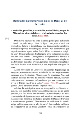 Resultados da transgressão da lei de Deus, 21 de
Fevereiro
Atendei-Me, povo Meu, e escutai-Me, nação Minha; porque de
Mim sairá a lei, e estabelecerei o Meu direito como luz dos
povos. Isaías 51:4.
[59]
Deus havia ocultado na terra as armas pelas quais purificaria
o mundo naquele tempo. Jatos de água começaram a subir das
profundezas da terra e, à medida que essa água aumentava em força,
arremessava pedras e desarraigava árvores. Não acham vocês que
naquele momento alguns teriam ficado felizes por encontrar refúgio
na arca? Houve tentativas de alcançar a arca, e algumas súplicas,
mas era tarde demais. Começaram a transportar suas famílias e
subiram aos pontos mais altos da terra ... e lutaram para refugiar-se
ali. Subiam às mais altas árvores, pensando encontrar nelas refúgio,
mas essas árvores eram arrancadas, e eles, sepultados nas águas da
terra.
Assim pereceram no Dilúvio os integrantes daquela raça de
longevos, perecendo até mesmo os animais, exceto os que se encon-
travam na arca. Cristo disse: “Assim como foi nos dias de Noé, será
também nos dias do Filho do homem: comiam, bebiam, casavam
e davam-se em casamento, até ao dia em que Noé entrou na arca,
e veio o dilúvio e destruiu a todos.” Lucas 17:26, 27. Assim será
quando Cristo Se revelar em Sua segunda vinda.
A lei de Deus foi primeiramente transgredida por Satanás no
Céu. Ele tem mantido a controvérsia sobre esse ponto até ao tempo
presente, e o fará até ao fim do tempo. A prova imposta ao povo
representativo de épocas passadas será trazida ao povo deste tempo.
Reconhecerão homens e mulheres o governo do Deus do Universo
e honrarão esse governo? Tornaram-se os habitantes do mundo
antigo melhores por pisarem a lei de Jeová? Sua condição melhorou
ao se separarem da lei de seu Criador? Tornar-se-ão melhores os
120
 