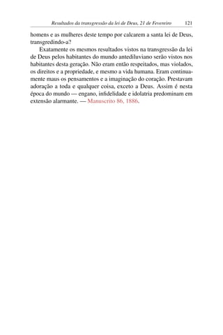 Resultados da transgressão da lei de Deus, 21 de Fevereiro 121
homens e as mulheres deste tempo por calcarem a santa lei de Deus,
transgredindo-a?
Exatamente os mesmos resultados vistos na transgressão da lei
de Deus pelos habitantes do mundo antediluviano serão vistos nos
habitantes desta geração. Não eram então respeitados, mas violados,
os direitos e a propriedade, e mesmo a vida humana. Eram continua-
mente maus os pensamentos e a imaginação do coração. Prestavam
adoração a toda e qualquer coisa, exceto a Deus. Assim é nesta
época do mundo — engano, infidelidade e idolatria predominam em
extensão alarmante. — Manuscrito 86, 1886.
 