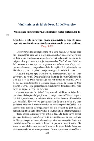 Vindicadores da lei de Deus, 22 de Fevereiro
Mas aquele que considera, atentamente, na lei perfeita, lei da
[60]
liberdade, e nela persevera, não sendo ouvinte negligente, mas
operoso praticante, esse será bem-aventurado no que realizar.
Tiago 1:25.
Desprezar as leis de Deus torna feliz uma nação? Os países aqui
[na Europa] têm suas leis, e a segurança dos habitantes desses países
se deve a sua obediência a essas leis, e você sabe quão estritamente
exigem eles que essas leis sejam observadas. Você vê um oficial ao
lado de um homem que traz algemas nas mãos e nos pés, e sabe
que esse homem transgrediu as leis da região. Foi privado de sua
liberdade e posto na prisão porque transgrediu as leis do país.
Alegará alguém que o Senhor do Universo não tem lei para
governar Seu reino? Declara alguma doutrina de Jesus Cristo ou do
Céu que a lei de Deus nada exige dos habitantes do mundo? Ora, a
lei dos dez mandamentos é o grande padrão moral da justiça no Céu
e sobre a Terra. Essa grande lei é o fundamento de todas as leis, para
todas as nações e todas as famílias.
Que obra-mestra do diabo é dizer que a lei de Deus está obsoleta,
que não mais impõe obrigações sobre a raça humana! Sabemos que o
homicida, o adúltero e o ladrão se vêem de imediato em dificuldades
com essa lei. São eles os que gostariam de anular essa lei, para
poderem praticar livremente todos os seus ímpios desígnios. Ao
vermos um homem acompanhado por um oficial de justiça, não
pensamos que ele vem observando a lei, mas que a tem transgredido.
Toda pessoa entre os vivos sobre a face da Terra deve passar
por seus testes e provas. Ocorrerão circunstâncias, na providência
de Deus, em que seremos chamados a vindicar nossa fé. Daremos
decididas evidências sobre o lado em que nos encontramos. Ou
seremos decididamente os vindicadores da santa lei de Deus, ou
estaremos ao lado dos transgressores. Seremos provados como Noé o
122
 