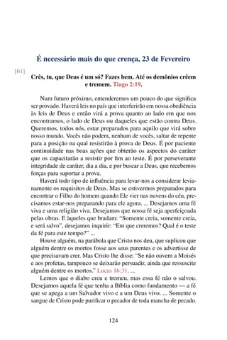 É necessário mais do que crença, 23 de Fevereiro
[61]
Crês, tu, que Deus é um só? Fazes bem. Até os demônios crêem
e tremem. Tiago 2:19.
Num futuro próximo, entenderemos um pouco do que significa
ser provado. Haverá leis no país que interferirão em nossa obediência
às leis de Deus e então virá a prova quanto ao lado em que nos
encontramos, o lado de Deus ou daqueles que estão contra Deus.
Queremos, todos nós, estar preparados para aquilo que virá sobre
nosso mundo. Vocês não podem, nenhum de vocês, saltar de repente
para a posição na qual resistirão à prova de Deus. É por paciente
continuidade nas boas ações que obterão os aspectos do caráter
que os capacitarão a resistir por fim ao teste. É por perseverante
integridade de caráter, dia a dia, e por buscar a Deus, que recebemos
forças para suportar a prova.
Haverá todo tipo de influência para levar-nos a considerar levia-
namente os requisitos de Deus. Mas se estivermos preparados para
encontrar o Filho do homem quando Ele vier nas nuvens do céu, pre-
cisamos estar-nos preparando para ele agora. ... Desejamos uma fé
viva e uma religião viva. Desejamos que nossa fé seja aperfeiçoada
pelas obras. E àqueles que bradam: “Somente creia, somente creia,
e será salvo”, desejamos inquirir: “Em que creremos? Qual é o teste
da fé para este tempo?” ...
Houve alguém, na parábola que Cristo nos deu, que suplicou que
alguém dentre os mortos fosse aos seus parentes e os advertisse de
que precisavam crer. Mas Cristo lhe disse: “Se não ouvem a Moisés
e aos profetas, tampouco se deixarão persuadir, ainda que ressuscite
alguém dentre os mortos.” Lucas 16:31. ...
Lemos que o diabo creu e tremeu, mas essa fé não o salvou.
Desejamos aquela fé que tenha a Bíblia como fundamento — a fé
que se apega a um Salvador vivo e a um Deus vivo. ... Somente o
sangue de Cristo pode purificar o pecador de toda mancha de pecado.
124
 