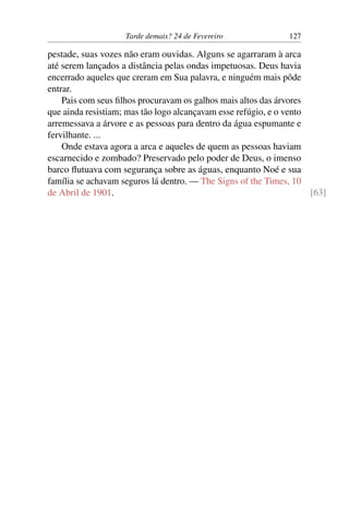 Tarde demais? 24 de Fevereiro 127
pestade, suas vozes não eram ouvidas. Alguns se agarraram à arca
até serem lançados a distância pelas ondas impetuosas. Deus havia
encerrado aqueles que creram em Sua palavra, e ninguém mais pôde
entrar.
Pais com seus filhos procuravam os galhos mais altos das árvores
que ainda resistiam; mas tão logo alcançavam esse refúgio, e o vento
arremessava a árvore e as pessoas para dentro da água espumante e
fervilhante. ...
Onde estava agora a arca e aqueles de quem as pessoas haviam
escarnecido e zombado? Preservado pelo poder de Deus, o imenso
barco flutuava com segurança sobre as águas, enquanto Noé e sua
família se achavam seguros lá dentro. — The Signs of the Times, 10
de Abril de 1901. [63]
 