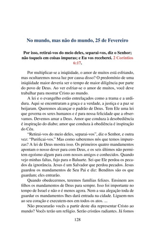 No mundo, mas não do mundo, 25 de Fevereiro
Por isso, retirai-vos do meio deles, separai-vos, diz o Senhor;
não toqueis em coisas impuras; e Eu vos receberei. 2 Coríntios
6:17.
Por multiplicar-se a iniqüidade, o amor de muitos está esfriando,
mas ocultaremos nossa luz por causa disso? O predomínio de uma
iniqüidade maior deveria ser o tempo de maior diligência por parte
do povo de Deus. Ao ver esfriar-se o amor de muitos, você deve
trabalhar para mostrar Cristo ao mundo.
A lei e o evangelho estão entrelaçados como a trama e a urdi-
dura. Aqui se encontraram a graça e a verdade, a justiça e a paz se
beijaram. Queremos alcançar o padrão de Deus. Tem Ele uma lei
que governa os seres humanos e é para nossa felicidade que a obser-
vamos. Devemos amar a Deus. Amor que conduza à desobediência
é inspiração do diabo; amor que conduza à obediência é inspiração
do Céu.
“Retirai-vos do meio deles, separai-vos”, diz o Senhor, e outra
vez: “Purificai-vos.” Mas como saberemos nós que temos impure-
zas? A lei de Deus mostra isso. Os primeiros quatro mandamentos
apontam o nosso dever para com Deus, e os seis últimos não permi-
tem egoísmo algum para com nossos amigos e conhecidos. Quando
vejo minhas faltas, fujo para o Baluarte. Sei que Ele perdoa os peca-
dos da ignorância. Jesus é um Salvador que perdoa pecados. Jesus
guardou os mandamentos de Seu Pai e diz: Benditos são os que
guardam; eles entrarão.
Quando obedecermos, teremos famílias felizes. Ensinem aos
filhos os mandamentos de Deus para sempre. Isso foi importante no
tempo de Israel e não o é menos agora. Nem a sua alegação toda de
guardar os mandamentos lhes dará entrada na cidade. Liguem-nos
ao seu coração e executem-nos em todos os atos. ...
Não procurarão vocês a partir deste dia representar Cristo ao
mundo? Vocês terão um refúgio. Serão cristãos radiantes. Já fomos
128
 