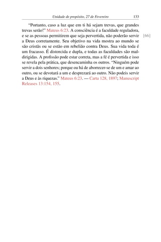 Unidade de propósito, 27 de Fevereiro 133
“Portanto, caso a luz que em ti há sejam trevas, que grandes
trevas serão!” Mateus 6:23. A consciência é a faculdade reguladora,
e se as pessoas permitirem que seja pervertida, não poderão servir [66]
a Deus corretamente. Seu objetivo na vida mostra ao mundo se
são cristãs ou se estão em rebelião contra Deus. Sua vida toda é
um fracasso. É distorcida e dupla, e todas as faculdades são mal-
dirigidas. A profissão pode estar correta, mas a fé é pervertida e isso
se revela pela prática, que desencaminha os outros. “Ninguém pode
servir a dois senhores; porque ou há de aborrecer-se de um e amar ao
outro, ou se devotará a um e desprezará ao outro. Não podeis servir
a Deus e às riquezas.” Mateus 6:23. — Carta 128, 1897; Manuscript
Releases 13:154, 155.
 