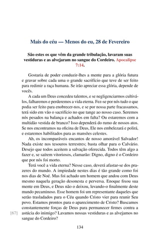Mais do céu — Menos do eu, 28 de Fevereiro
São estes os que vêm da grande tribulação, lavaram suas
vestiduras e as alvejaram no sangue do Cordeiro. Apocalipse
7:14.
Gostaria de poder conduzir-lhes a mente para a glória futura
e gravar sobre cada uma o grande sacrifício que teve de ser feito
para redimir a raça humana. Se irão apreciar essa glória, depende de
vocês.
A cada um Deus concedeu talentos, e se negligenciarmos cultivá-
los, falharemos e perderemos a vida eterna. Fez-se por nós tudo o que
podia ser feito para enobrecer-nos, e se por nossa parte fracassamos,
terá sido em vão o sacrifício no que tange ao nosso caso. Seremos
nós pesados na balança e achados em falta? Ou estaremos com a
multidão vestida de branco? Isso dependerá do rumo de nossos atos.
Se nos encontramos na oficina de Deus, Ele nos embelezará e polirá,
e estaremos habilitados para as mansões celestes.
Ah, os incomparáveis encantos de nosso amorável Salvador!
Nada existe nos tesouros terrestres; basta olhar para o Calvário.
Desejo que todos aceitem a salvação oferecida. Todos têm algo a
fazer e, se saírem vitoriosos, clamarão: Digno, digno é o Cordeiro
que por nós foi morto.
Terá você a vida eterna? Nesse caso, deverá afastar-se dos pra-
zeres do mundo. A impiedade nestes dias é tão grande como foi
nos dias de Noé. Mas foi achado um homem que andou com Deus
mesmo naquela geração desonesta e perversa. Enoque fixou sua
mente em Deus, e Deus não o deixou, levando-o finalmente deste
mundo pecaminoso. Esse homem foi um representante daqueles que
serão trasladados para o Céu quando Cristo vier para reunir Seu
povo. Estamos prontos para o aparecimento de Cristo? Buscamos
constantemente forças de Deus para permanecer firmes contra a
astúcia do inimigo? Lavamos nossas vestiduras e as alvejamos no[67]
sangue do Cordeiro?
134
 
