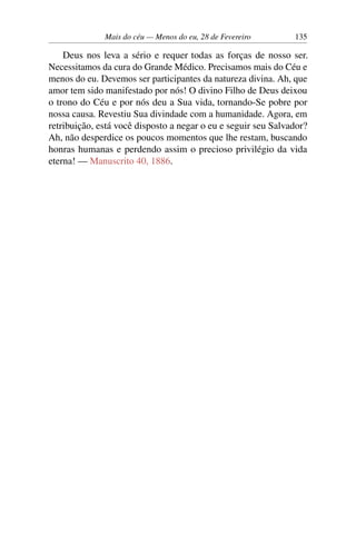 Mais do céu — Menos do eu, 28 de Fevereiro 135
Deus nos leva a sério e requer todas as forças de nosso ser.
Necessitamos da cura do Grande Médico. Precisamos mais do Céu e
menos do eu. Devemos ser participantes da natureza divina. Ah, que
amor tem sido manifestado por nós! O divino Filho de Deus deixou
o trono do Céu e por nós deu a Sua vida, tornando-Se pobre por
nossa causa. Revestiu Sua divindade com a humanidade. Agora, em
retribuição, está você disposto a negar o eu e seguir seu Salvador?
Ah, não desperdice os poucos momentos que lhe restam, buscando
honras humanas e perdendo assim o precioso privilégio da vida
eterna! — Manuscrito 40, 1886.
 